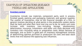 EXAMPLES OF OPERATIONS RESEARCH
MODELS AND APPLICATIONS
Inventory control
Inventories include raw materials, component parts, work in process,
finished goods, packing and packaging materials, and general supplies.
The control of inventories, vital to the financial strength of a firm, in
general involves deciding at what points in the production system stocks
shall be held and what their form and size are to be. As some unit costs
increase with inventory size—including storage, obsolescence,
deterioration, insurance, investment—and other unit costs decrease with
inventory size—including setup or preparation costs, delays because of
shortages, and so forth—a good part of inventory management consists
of determining optimal purchase or production lot sizes and base stock
levels that will balance the opposing cost influences.
 