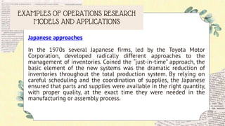 EXAMPLES OF OPERATIONS RESEARCH
MODELS AND APPLICATIONS
Japanese approaches
In the 1970s several Japanese firms, led by the Toyota Motor
Corporation, developed radically different approaches to the
management of inventories. Coined the “just-in-time” approach, the
basic element of the new systems was the dramatic reduction of
inventories throughout the total production system. By relying on
careful scheduling and the coordination of supplies, the Japanese
ensured that parts and supplies were available in the right quantity,
with proper quality, at the exact time they were needed in the
manufacturing or assembly process.
 