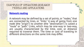 EXAMPLES OF OPERATIONS RESEARCH
MODELS AND APPLICATIONS
Network routing
A network may be defined by a set of points, or “nodes,” that
are connected by lines, or “links.” A way of going from one
node (the “origin”) to another (the “destination”) is called a
“route” or “path.” Links, which may be one-way or two-way,
are usually characterized by the time, cost, or distance
required to traverse them. The time or cost of traveling in
different directions on the same link may differ.
 