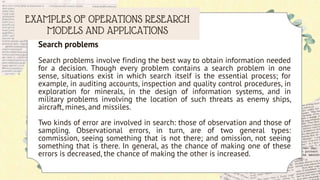 EXAMPLES OF OPERATIONS RESEARCH
MODELS AND APPLICATIONS
Search problems
Search problems involve finding the best way to obtain information needed
for a decision. Though every problem contains a search problem in one
sense, situations exist in which search itself is the essential process; for
example, in auditing accounts, inspection and quality control procedures, in
exploration for minerals, in the design of information systems, and in
military problems involving the location of such threats as enemy ships,
aircraft, mines, and missiles.
Two kinds of error are involved in search: those of observation and those of
sampling. Observational errors, in turn, are of two general types:
commission, seeing something that is not there; and omission, not seeing
something that is there. In general, as the chance of making one of these
errors is decreased, the chance of making the other is increased.
 