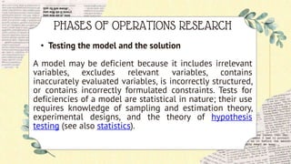 PHASES OF OPERATIONS RESEARCH
• Testing the model and the solution
A model may be deficient because it includes irrelevant
variables, excludes relevant variables, contains
inaccurately evaluated variables, is incorrectly structured,
or contains incorrectly formulated constraints. Tests for
deficiencies of a model are statistical in nature; their use
requires knowledge of sampling and estimation theory,
experimental designs, and the theory of hypothesis
testing (see also statistics).
 