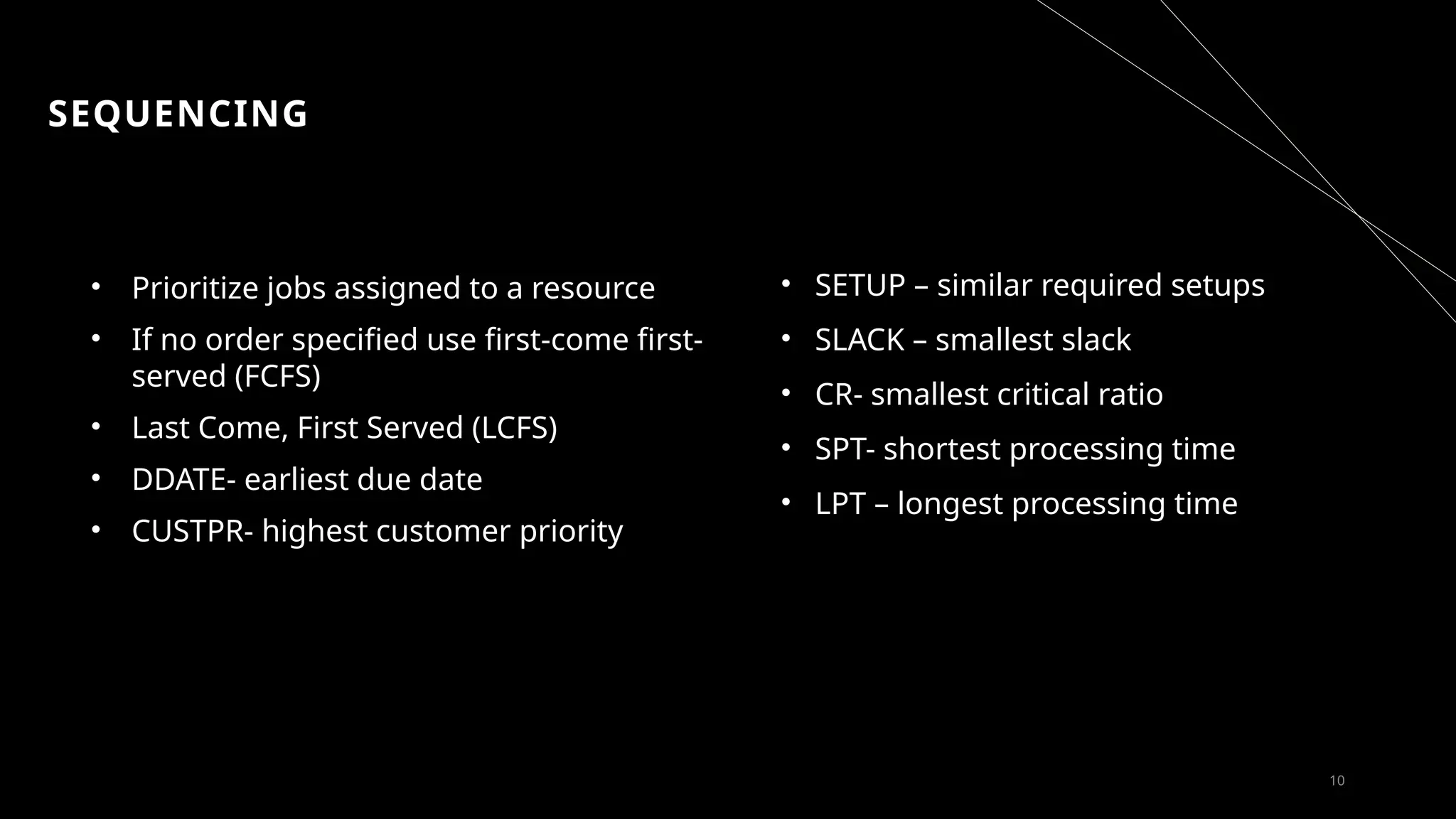 SEQUENCING
• Prioritize jobs assigned to a resource
• If no order specified use first-come first-
served (FCFS)
• Last Come, First Served (LCFS)
• DDATE- earliest due date
• CUSTPR- highest customer priority
10
• SETUP – similar required setups
• SLACK – smallest slack
• CR- smallest critical ratio
• SPT- shortest processing time
• LPT – longest processing time
 