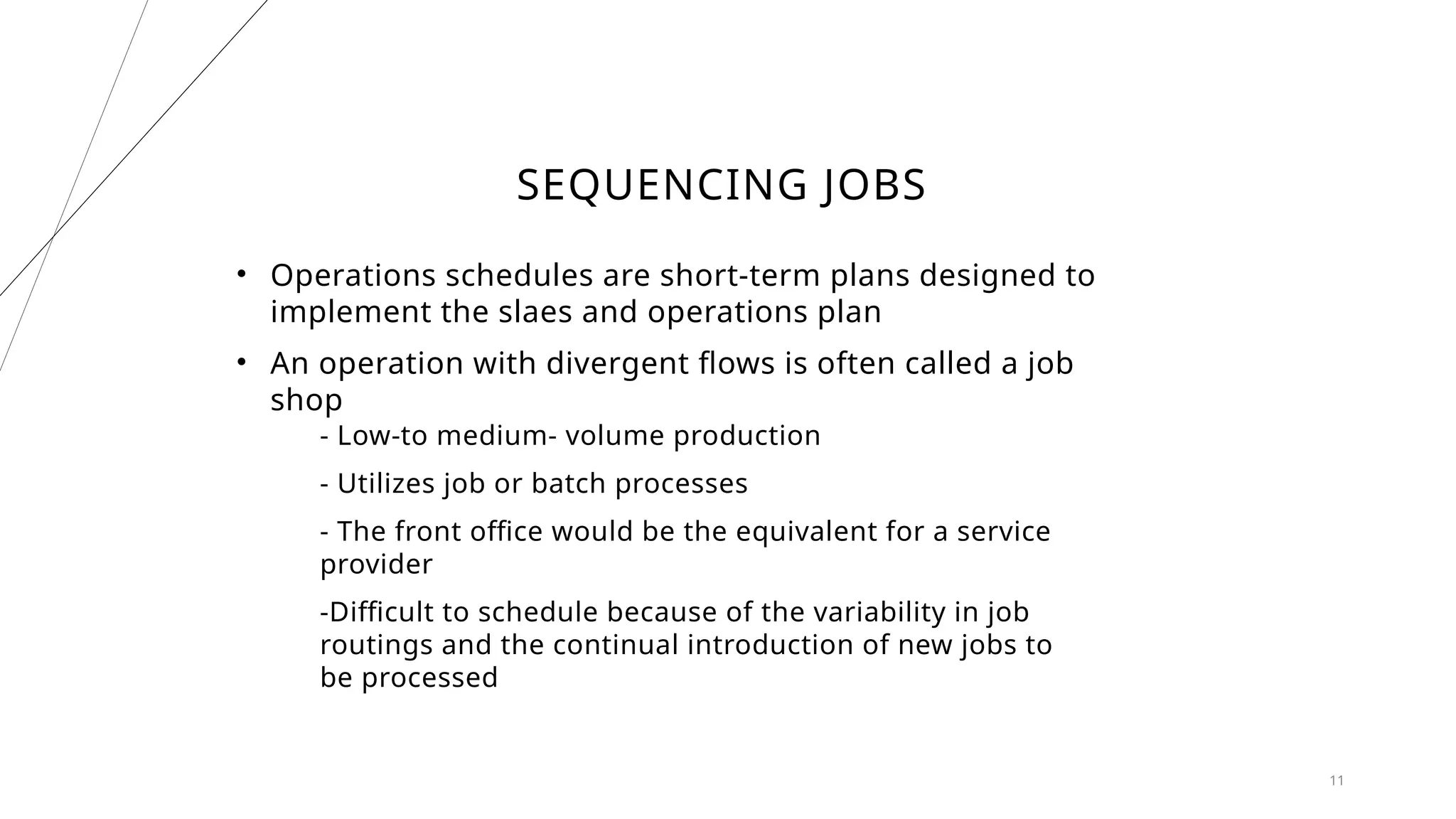 SEQUENCING JOBS
• Operations schedules are short-term plans designed to
implement the slaes and operations plan
• An operation with divergent flows is often called a job
shop
- Low-to medium- volume production
- Utilizes job or batch processes
- The front office would be the equivalent for a service
provider
-Difficult to schedule because of the variability in job
routings and the continual introduction of new jobs to
be processed
11
 
