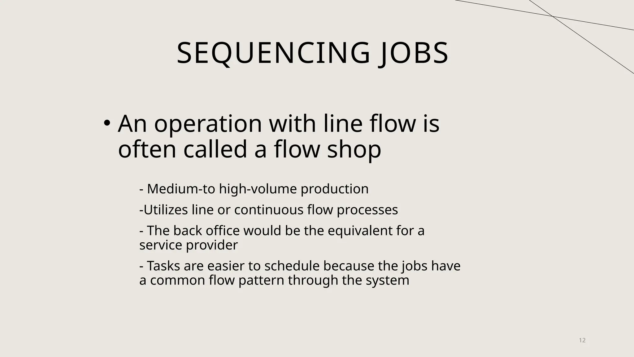 12
SEQUENCING JOBS
• An operation with line flow is
often called a flow shop
- Medium-to high-volume production
-Utilizes line or continuous flow processes
- The back office would be the equivalent for a
service provider
- Tasks are easier to schedule because the jobs have
a common flow pattern through the system
 