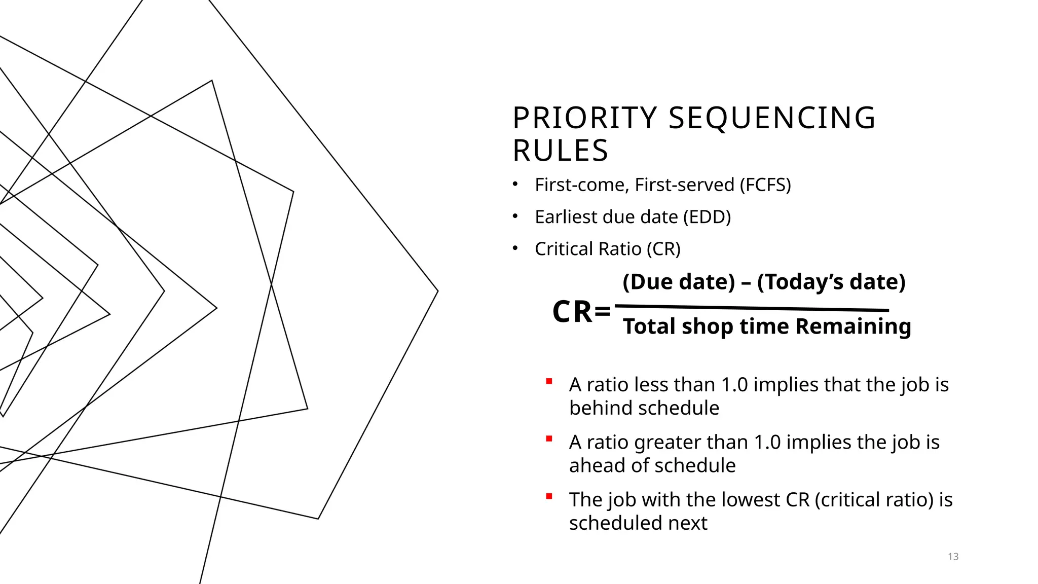PRIORITY SEQUENCING
RULES
• First-come, First-served (FCFS)
• Earliest due date (EDD)
• Critical Ratio (CR)
CR=
(Due date) – (Today’s date)
13
Total shop time Remaining
 A ratio less than 1.0 implies that the job is
behind schedule
 A ratio greater than 1.0 implies the job is
ahead of schedule
 The job with the lowest CR (critical ratio) is
scheduled next
 