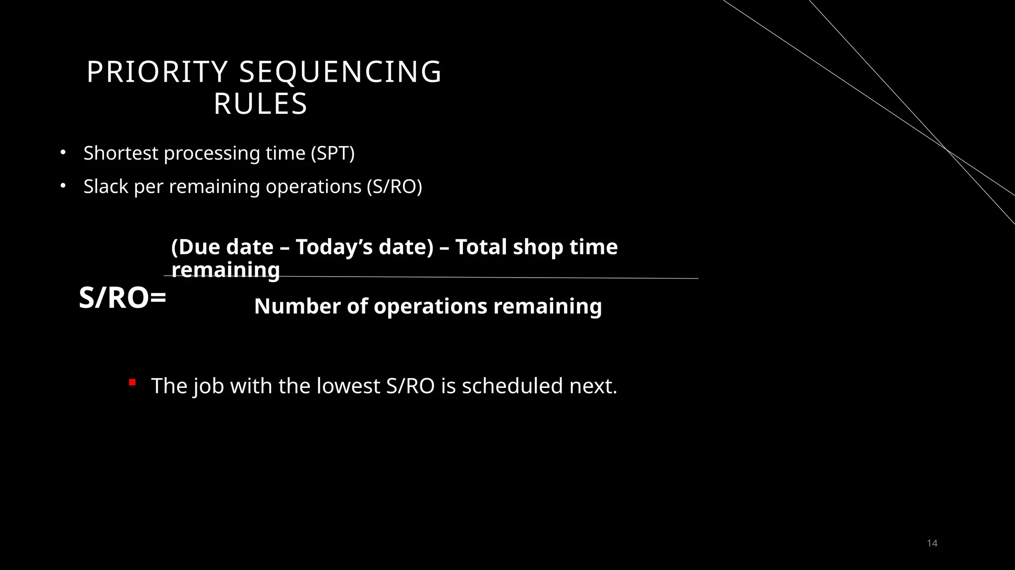 14
PRIORITY SEQUENCING
RULES
• Shortest processing time (SPT)
• Slack per remaining operations (S/RO)
S/RO=
(Due date – Today’s date) – Total shop time
remaining
Number of operations remaining
 The job with the lowest S/RO is scheduled next.
scheduled next
 