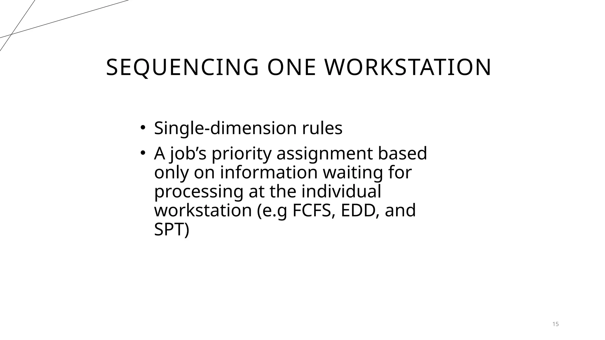 SEQUENCING ONE WORKSTATION
15
• Single-dimension rules
• A job’s priority assignment based
only on information waiting for
processing at the individual
workstation (e.g FCFS, EDD, and
SPT)
 
