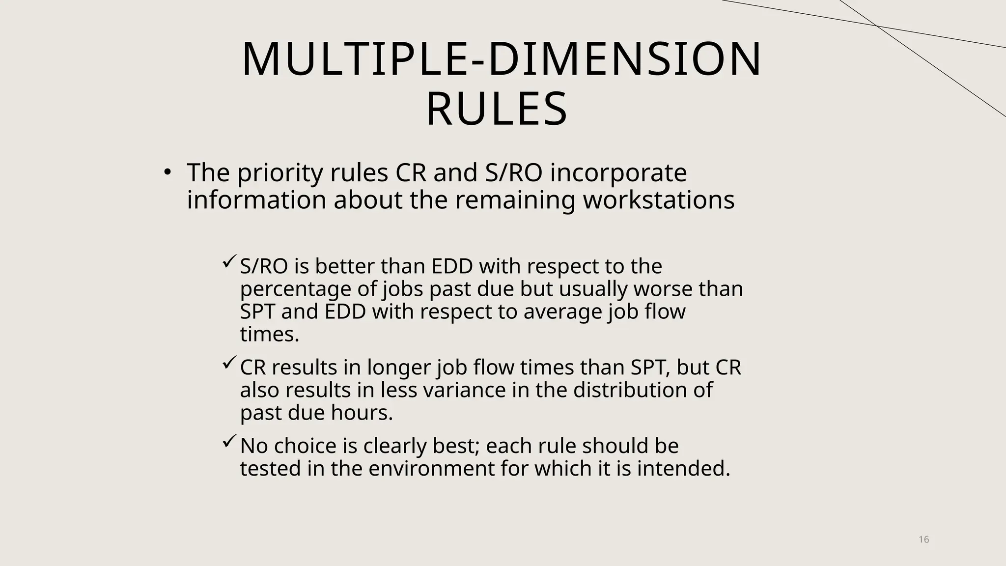 16
MULTIPLE-DIMENSION
RULES
• The priority rules CR and S/RO incorporate
information about the remaining workstations
S/RO is better than EDD with respect to the
percentage of jobs past due but usually worse than
SPT and EDD with respect to average job flow
times.
CR results in longer job flow times than SPT, but CR
also results in less variance in the distribution of
past due hours.
No choice is clearly best; each rule should be
tested in the environment for which it is intended.
 