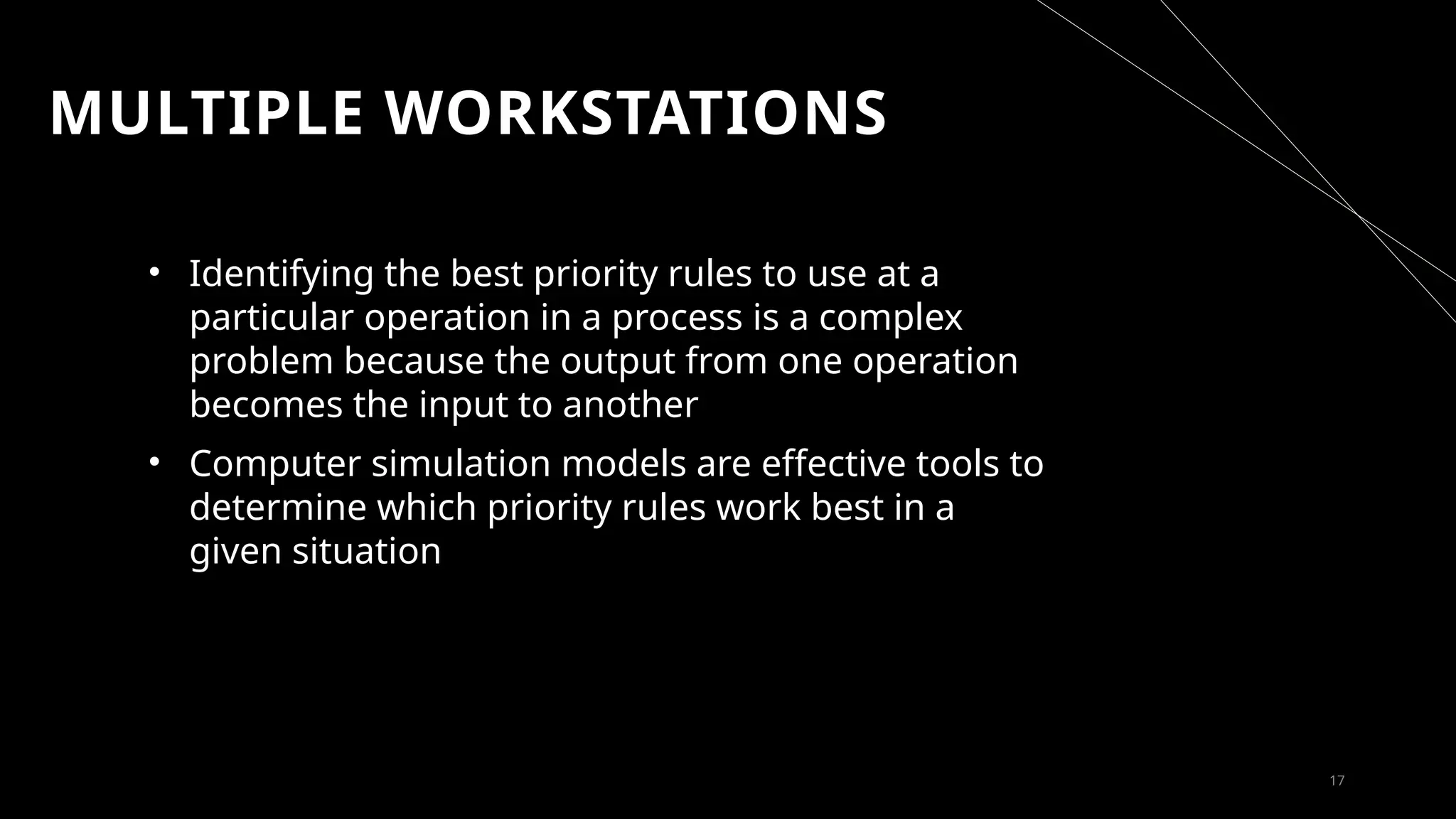 MULTIPLE WORKSTATIONS
• Identifying the best priority rules to use at a
particular operation in a process is a complex
problem because the output from one operation
becomes the input to another
• Computer simulation models are effective tools to
determine which priority rules work best in a
given situation
17
 