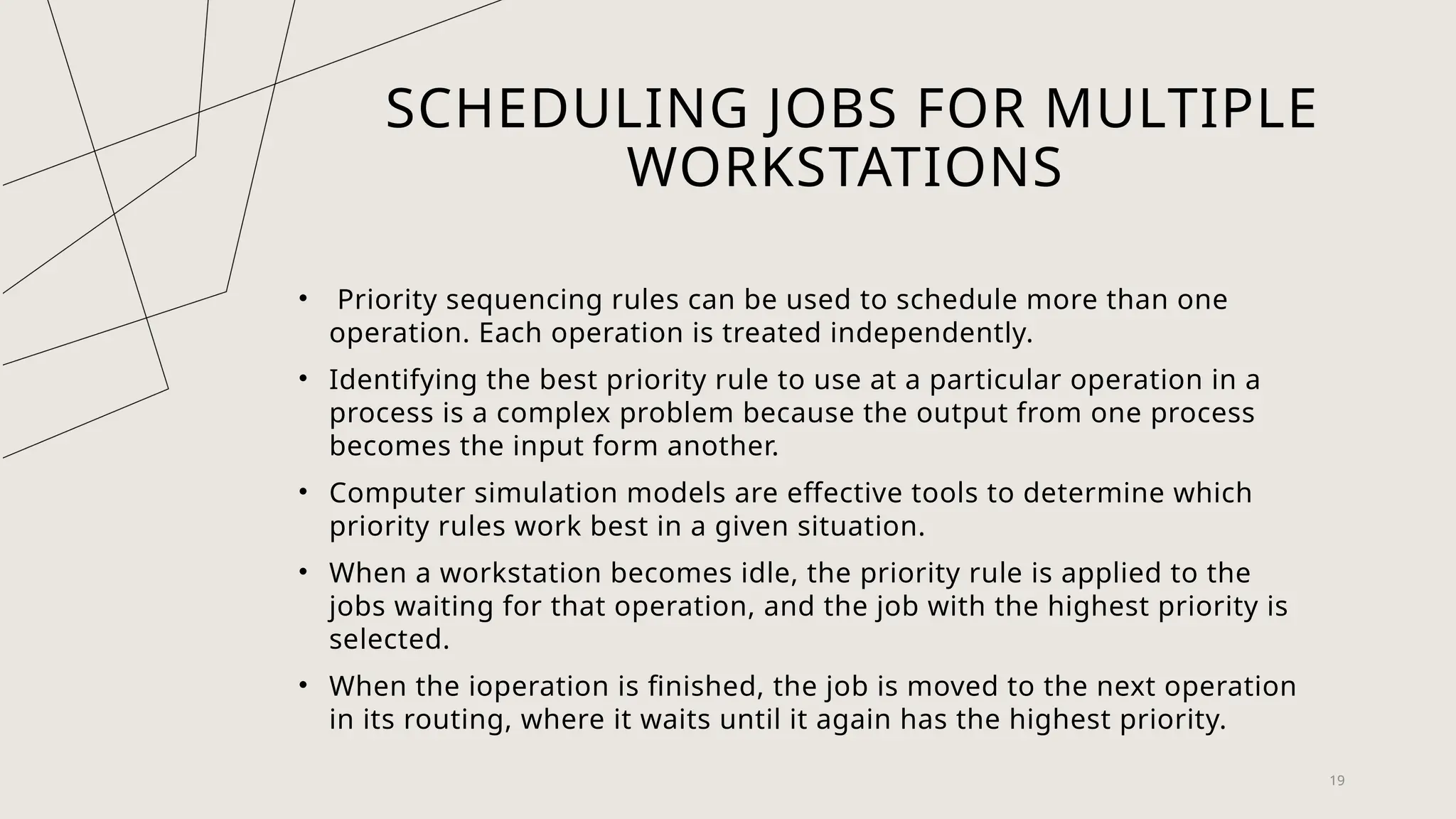 SCHEDULING JOBS FOR MULTIPLE
WORKSTATIONS
• Priority sequencing rules can be used to schedule more than one
operation. Each operation is treated independently.
• Identifying the best priority rule to use at a particular operation in a
process is a complex problem because the output from one process
becomes the input form another.
• Computer simulation models are effective tools to determine which
priority rules work best in a given situation.
• When a workstation becomes idle, the priority rule is applied to the
jobs waiting for that operation, and the job with the highest priority is
selected.
• When the ioperation is finished, the job is moved to the next operation
in its routing, where it waits until it again has the highest priority.
19
 