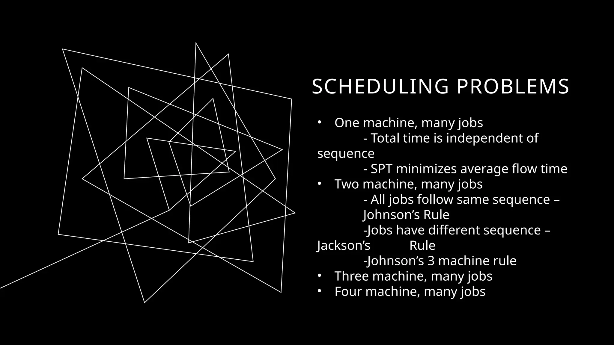 SCHEDULING PROBLEMS
• One machine, many jobs
- Total time is independent of
sequence
- SPT minimizes average flow time
• Two machine, many jobs
- All jobs follow same sequence –
Johnson’s Rule
-Jobs have different sequence –
Jackson’s Rule
-Johnson’s 3 machine rule
• Three machine, many jobs
• Four machine, many jobs
 
