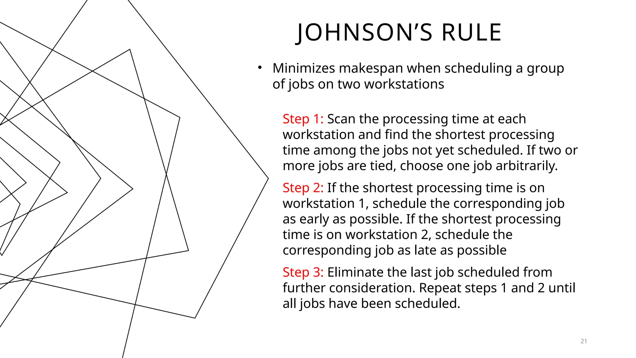 JOHNSON’S RULE
• Minimizes makespan when scheduling a group
of jobs on two workstations
21
Step 1: Scan the processing time at each
workstation and find the shortest processing
time among the jobs not yet scheduled. If two or
more jobs are tied, choose one job arbitrarily.
Step 2: If the shortest processing time is on
workstation 1, schedule the corresponding job
as early as possible. If the shortest processing
time is on workstation 2, schedule the
corresponding job as late as possible
Step 3: Eliminate the last job scheduled from
further consideration. Repeat steps 1 and 2 until
all jobs have been scheduled.
 