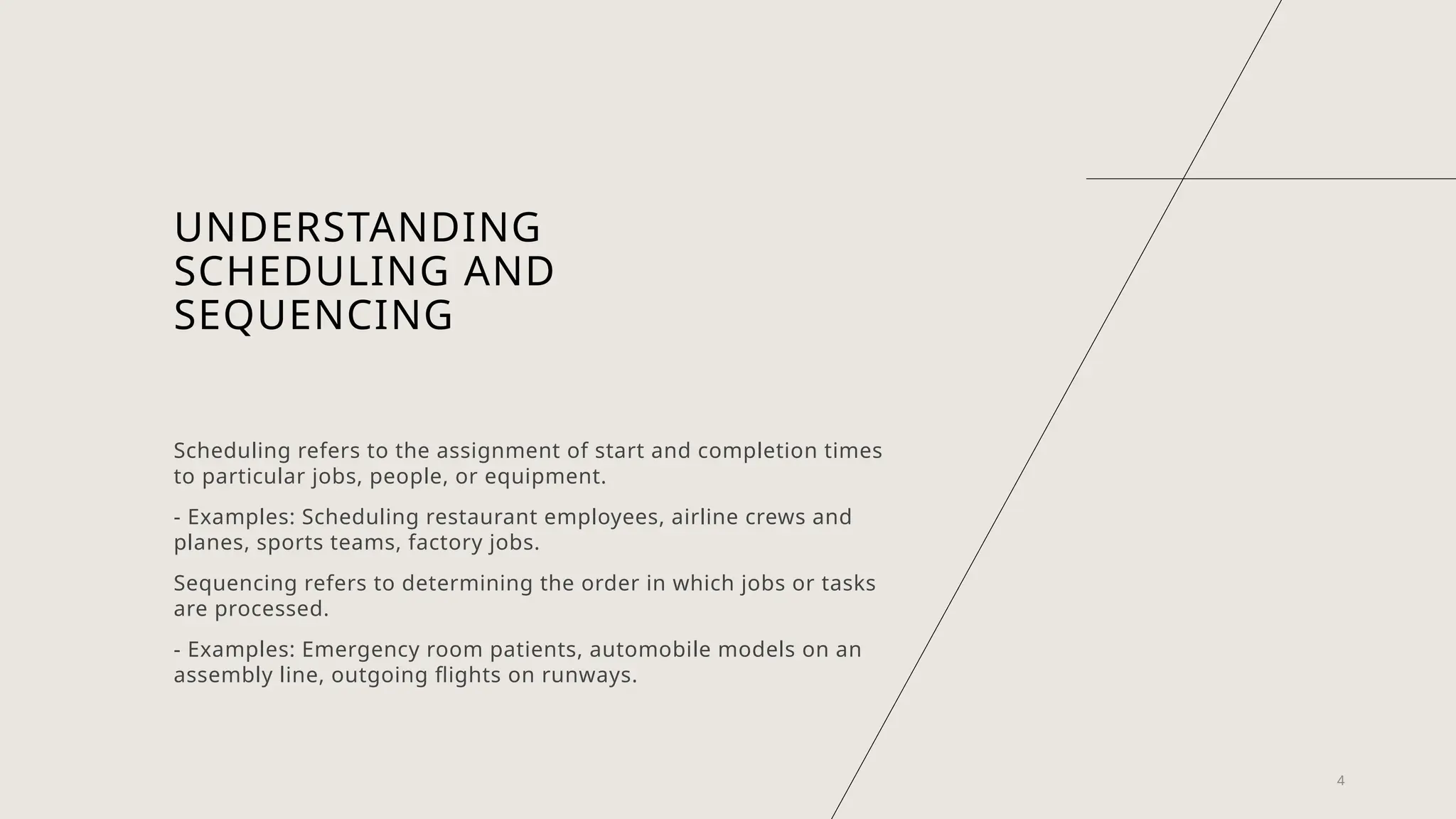 UNDERSTANDING
SCHEDULING AND
SEQUENCING
Scheduling refers to the assignment of start and completion times
to particular jobs, people, or equipment.
- Examples: Scheduling restaurant employees, airline crews and
planes, sports teams, factory jobs.
Sequencing refers to determining the order in which jobs or tasks
are processed.
- Examples: Emergency room patients, automobile models on an
assembly line, outgoing flights on runways.
4
 