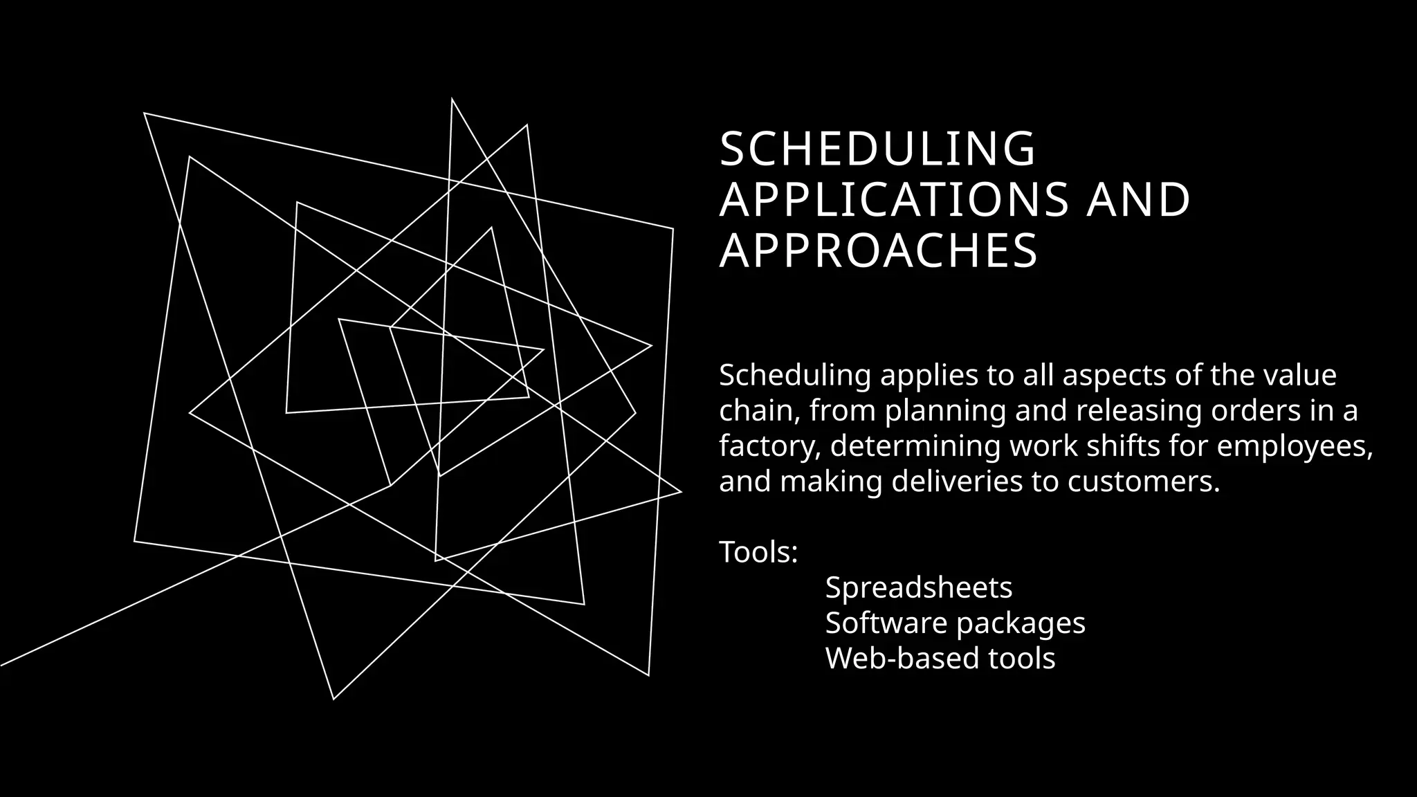 SCHEDULING
APPLICATIONS AND
APPROACHES
Scheduling applies to all aspects of the value
chain, from planning and releasing orders in a
factory, determining work shifts for employees,
and making deliveries to customers.
Tools:
Spreadsheets
Software packages
Web-based tools
 