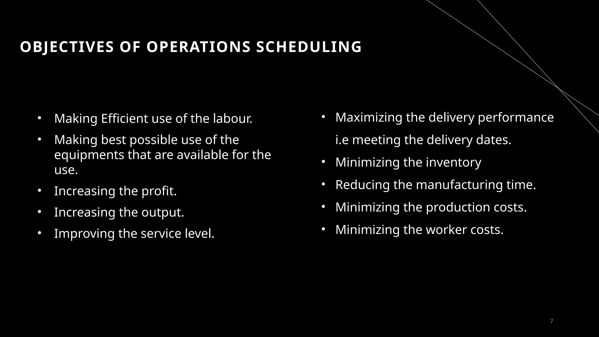 OBJECTIVES OF OPERATIONS SCHEDULING
• Making Efficient use of the labour.
• Making best possible use of the
equipments that are available for the
use.
• Increasing the profit.
• Increasing the output.
• Improving the service level.
7
• Maximizing the delivery performance
i.e meeting the delivery dates.
• Minimizing the inventory
• Reducing the manufacturing time.
• Minimizing the production costs.
• Minimizing the worker costs.
 