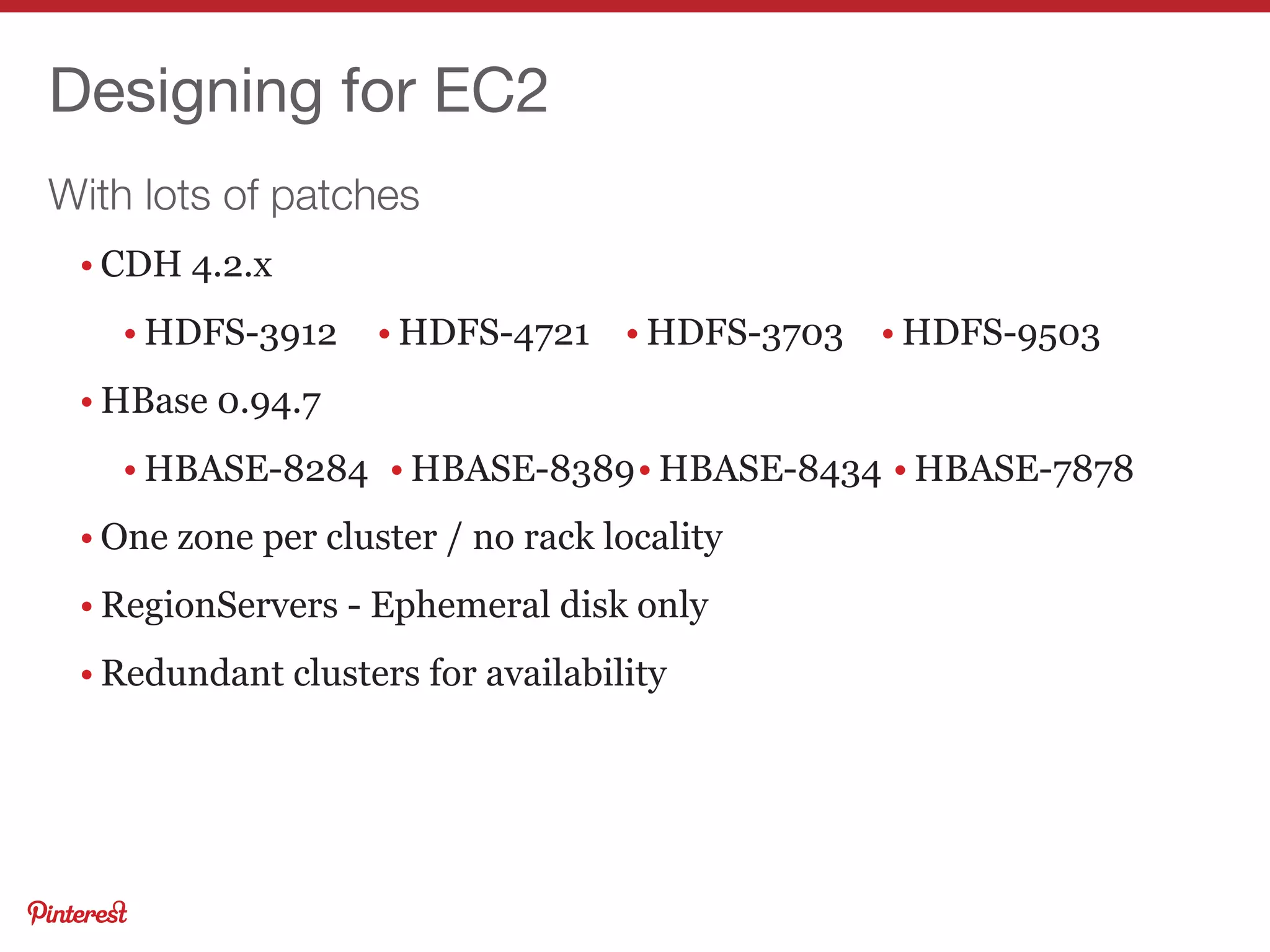 With lots of patches
Designing for EC2
• CDH 4.2.x
• HDFS-3912
• HBase 0.94.7
• HBASE-8284
• One zone per cluster / no rack locality
• RegionServers - Ephemeral disk only
• Redundant clusters for availability
• HDFS-4721 • HDFS-3703 • HDFS-9503
• HBASE-8389• HBASE-8434 • HBASE-7878
 