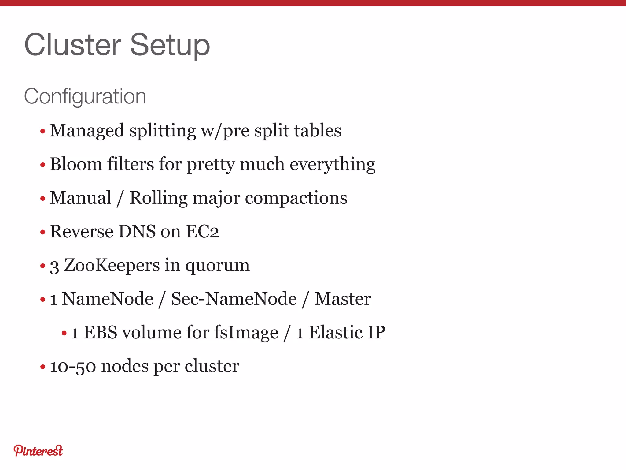 Conﬁguration
Cluster Setup
• Managed splitting w/pre split tables
• Bloom filters for pretty much everything
• Manual / Rolling major compactions
• Reverse DNS on EC2
• 3 ZooKeepers in quorum
• 1 NameNode / Sec-NameNode / Master
• 1 EBS volume for fsImage / 1 Elastic IP
• 10-50 nodes per cluster
 