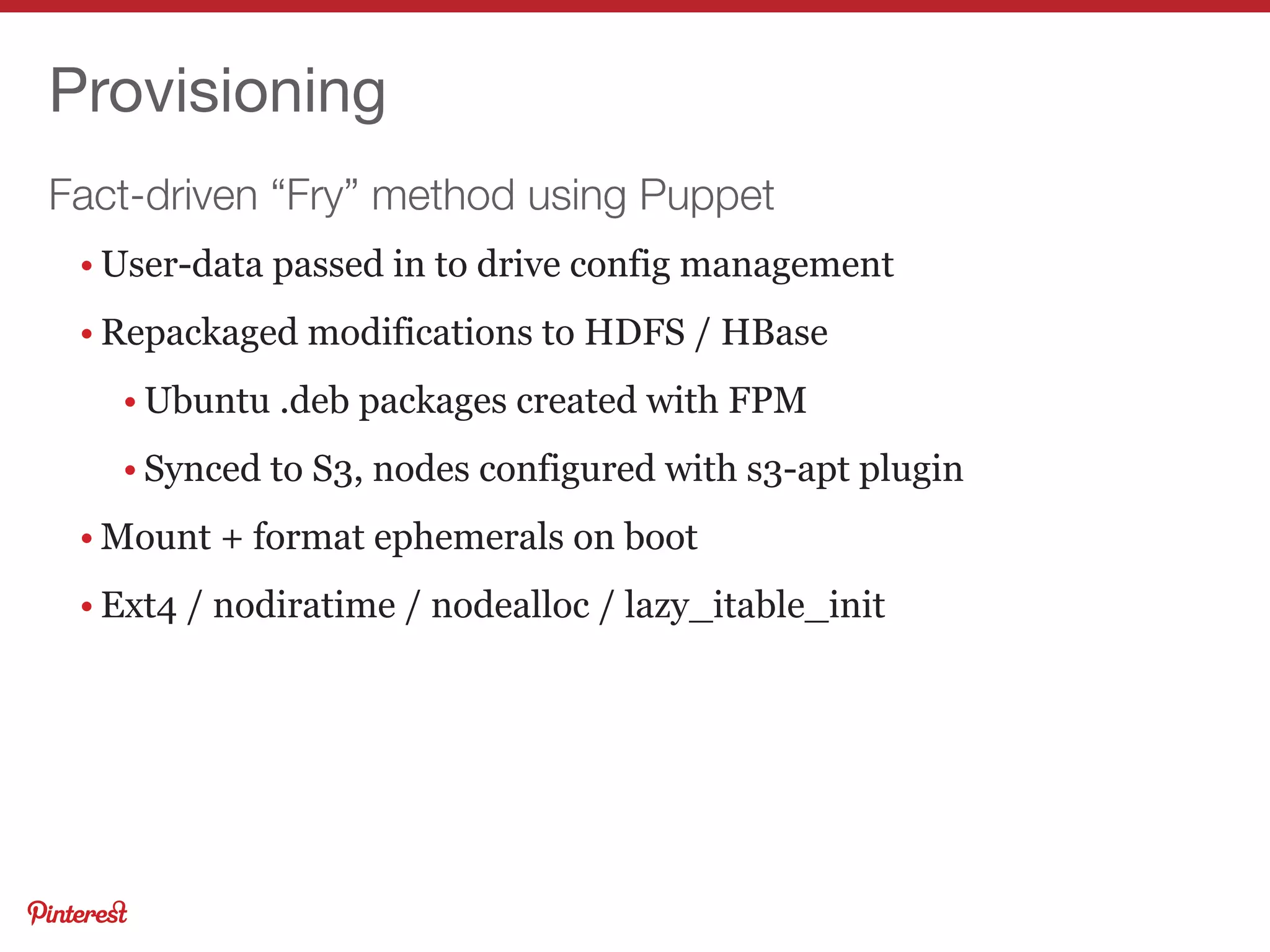 Fact-driven “Fry” method using Puppet
Provisioning
• User-data passed in to drive config management
• Repackaged modifications to HDFS / HBase
• Ubuntu .deb packages created with FPM
• Synced to S3, nodes configured with s3-apt plugin
• Mount + format ephemerals on boot
• Ext4 / nodiratime / nodealloc / lazy_itable_init
 