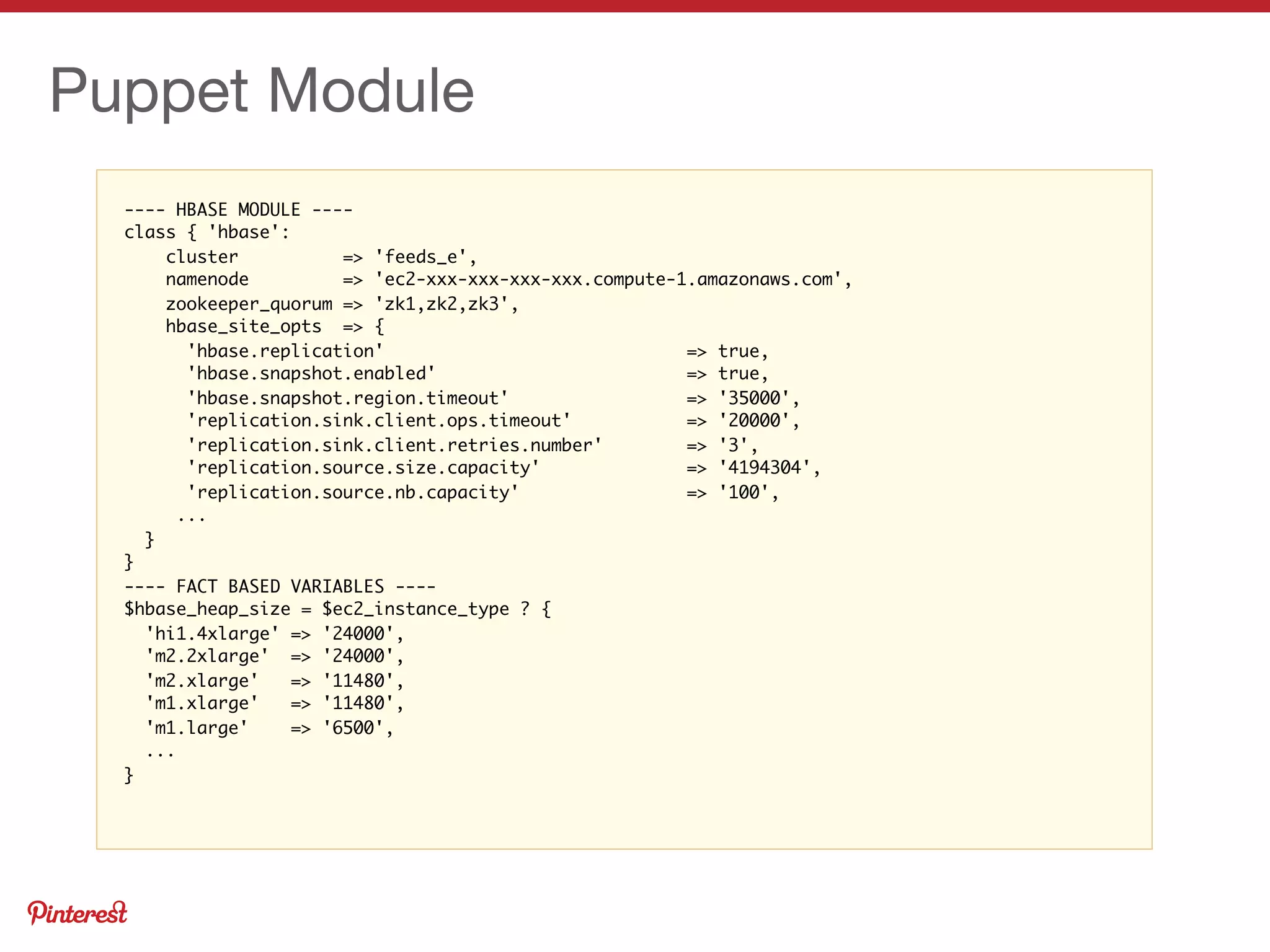 ---- HBASE MODULE ----
class { 'hbase':
cluster => 'feeds_e',
namenode => 'ec2-xxx-xxx-xxx-xxx.compute-1.amazonaws.com',
zookeeper_quorum => 'zk1,zk2,zk3',
hbase_site_opts => {
'hbase.replication' => true,
'hbase.snapshot.enabled' => true,
'hbase.snapshot.region.timeout' => '35000',
'replication.sink.client.ops.timeout' => '20000',
'replication.sink.client.retries.number' => '3',
'replication.source.size.capacity' => '4194304',
'replication.source.nb.capacity' => '100',
...
}
}
---- FACT BASED VARIABLES ----
$hbase_heap_size = $ec2_instance_type ? {
'hi1.4xlarge' => '24000',
'm2.2xlarge' => '24000',
'm2.xlarge' => '11480',
'm1.xlarge' => '11480',
'm1.large' => '6500',
...
}
Puppet Module
 
