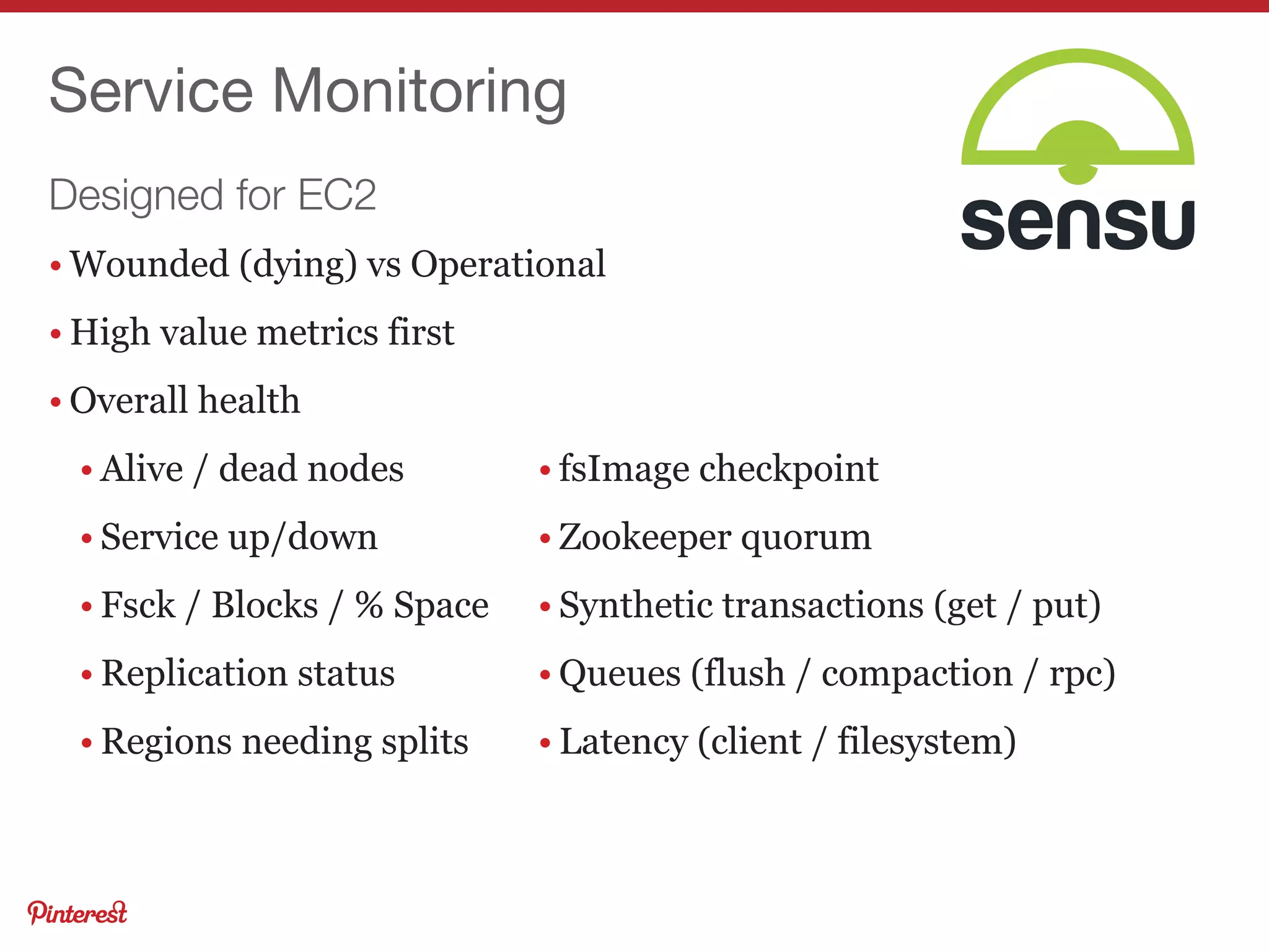 Designed for EC2
Service Monitoring
• Wounded (dying) vs Operational
• High value metrics first
• Overall health
• Alive / dead nodes
• Service up/down
• Fsck / Blocks / % Space
• Replication status
• Regions needing splits
• fsImage checkpoint
• Zookeeper quorum
• Synthetic transactions (get / put)
• Queues (flush / compaction / rpc)
• Latency (client / filesystem)
 