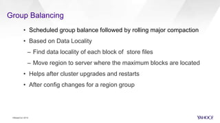 Group Balancing
• Scheduled group balance followed by rolling major compaction
• Based on Data Locality
– Find data locality of each block of store files
– Move region to server where the maximum blocks are located
• Helps after cluster upgrades and restarts
• After config changes for a region group
HBaseCon 2014
 