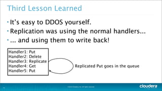 ©2014 Cloudera, Inc. All rights reserved.
Third Lesson Learned
• It’s easy to DDOS yourself.
• Replication was using the normal handlers...
• ... and using them to write back!
21
Handler1: Put
Handler2: Delete
Handler3: Replicate
Handler4: Get
Handler5: Put
Replicated Put goes in the queue
 