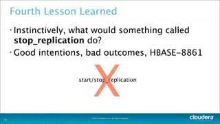 ©2014 Cloudera, Inc. All rights reserved.
Fourth Lesson Learned
• Instinctively, what would something called
stop_replication do?
• Good intentions, bad outcomes, HBASE-8861
22
start/stop_replication
X
 