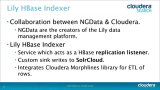 ©2014 Cloudera, Inc. All rights reserved.
Lily HBase Indexer
• Collaboration between NGData & Cloudera.
• NGData are the creators of the Lily data
management platform.
• Lily HBase Indexer
• Service which acts as a HBase replication listener.
• Custom sink writes to SolrCloud.
• Integrates Cloudera Morphlines library for ETL of
rows.
29
 