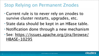 ©2014 Cloudera, Inc. All rights reserved.
Stop Relying on Permanent Znodes
• Current rule is to never rely on znodes to
survive cluster restarts, upgrades, etc.
• State data should be kept in an HBase table.
• Notiﬁcation done through a new mechanism
• See: https://issues.apache.org/jira/browse/
HBASE-10295
31
 