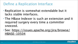 ©2014 Cloudera, Inc. All rights reserved.
Deﬁne a Replication Interface
• Replication is somewhat extendable but it
lacks stable interfaces.
• The HBase Indexer is such an extension and it
required surgery every time a committer
sneezed.
• See: https://issues.apache.org/jira/browse/
HBASE-10504
32
 