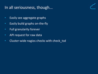 In all seriousness, though...
• Easily see aggregate graphs
• Easily build graphs on-the-fly
• Full granularity forever
• API request for raw data
• Cluster-wide nagios checks with check_tsd
 