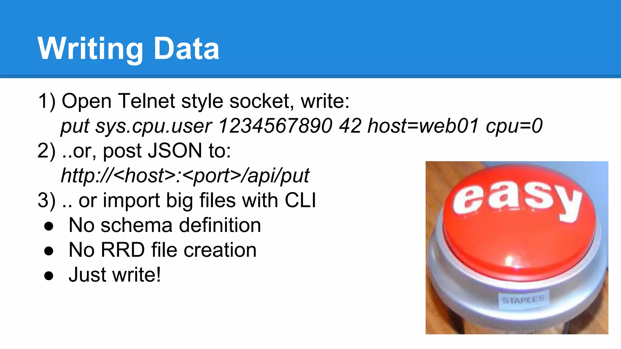 Writing Data
1) Open Telnet style socket, write:
put sys.cpu.user 1234567890 42 host=web01 cpu=0
2) ..or, post JSON to:
http://<host>:<port>/api/put
3) .. or import big files with CLI
● No schema definition
● No RRD file creation
● Just write!
 