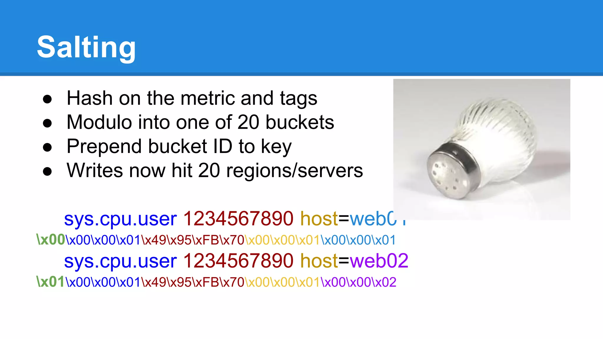 Salting
● Hash on the metric and tags
● Modulo into one of 20 buckets
● Prepend bucket ID to key
● Writes now hit 20 regions/servers
sys.cpu.user 1234567890 host=web01
x00x00x00x01x49x95xFBx70x00x00x01x00x00x01
sys.cpu.user 1234567890 host=web02
x01x00x00x01x49x95xFBx70x00x00x01x00x00x02
 