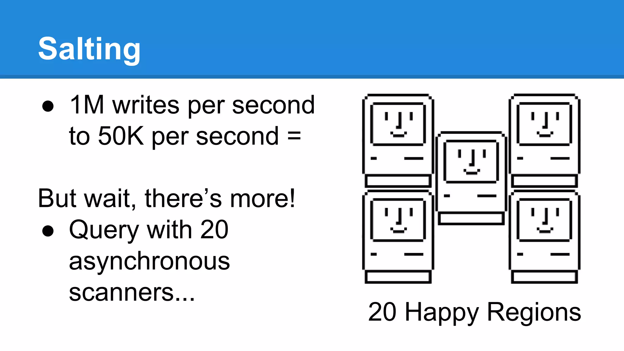 Salting
● 1M writes per second
to 50K per second =
But wait, there’s more!
● Query with 20
asynchronous
scanners...
20 Happy Regions
 
