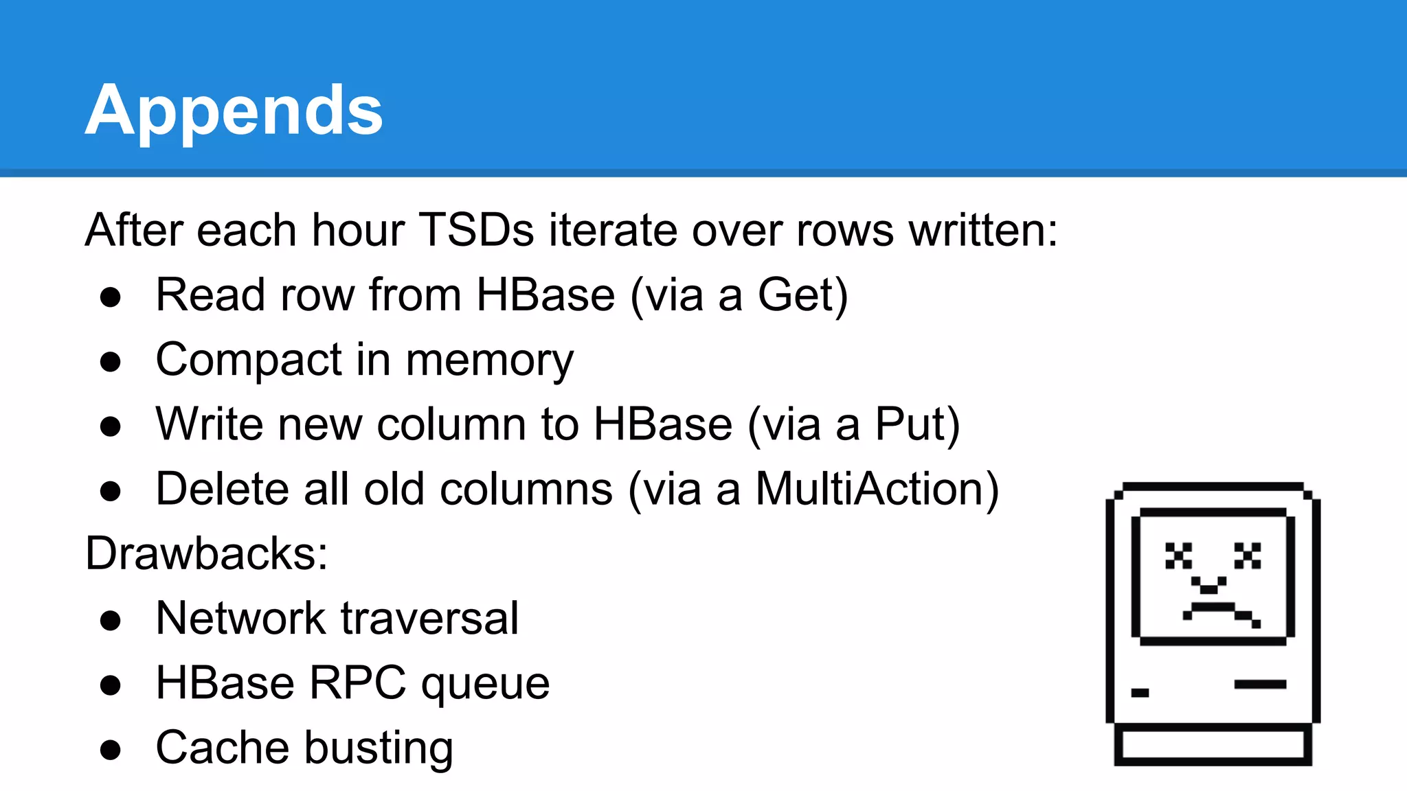 Appends
After each hour TSDs iterate over rows written:
● Read row from HBase (via a Get)
● Compact in memory
● Write new column to HBase (via a Put)
● Delete all old columns (via a MultiAction)
Drawbacks:
● Network traversal
● HBase RPC queue
● Cache busting
 