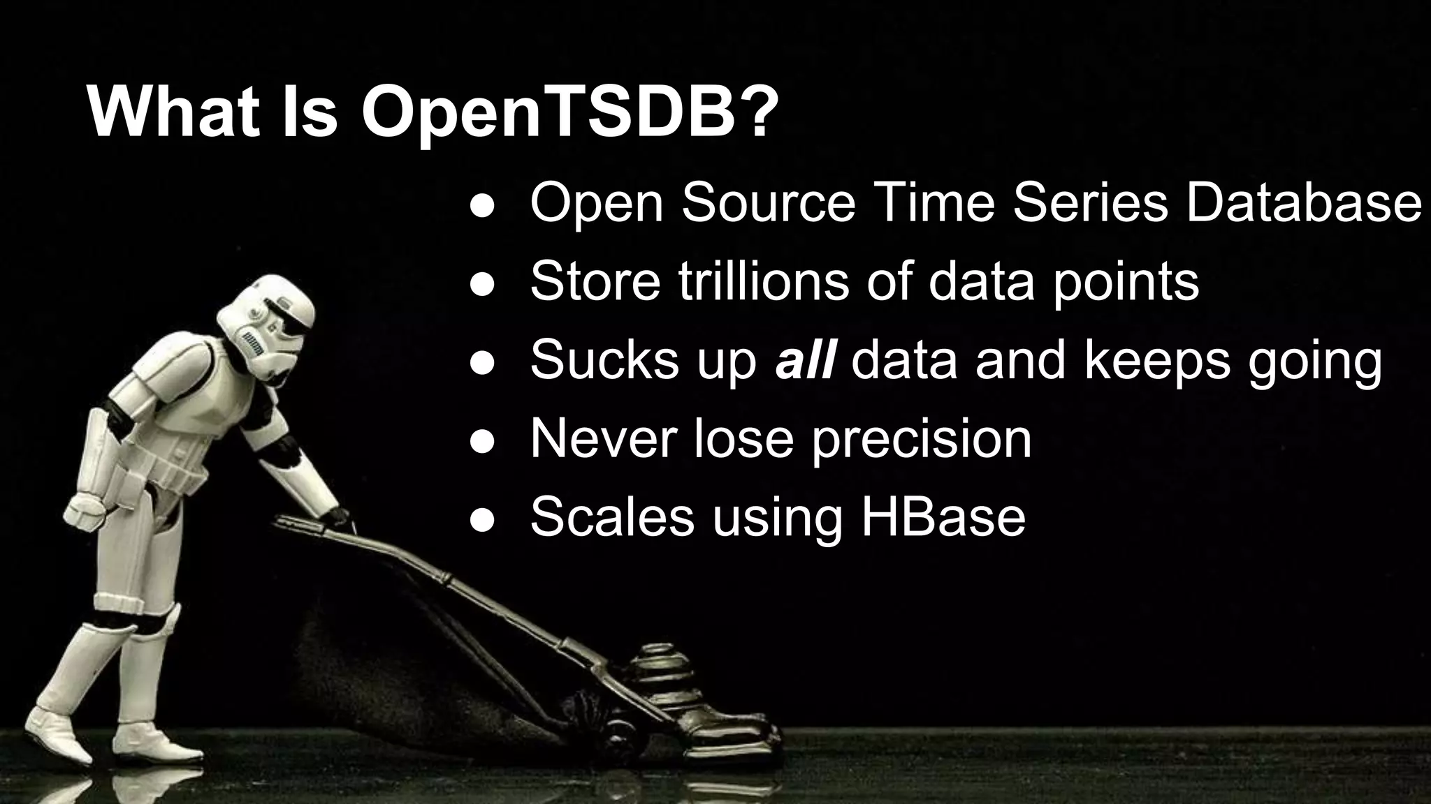 What Is OpenTSDB?
● Open Source Time Series Database
● Store trillions of data points
● Sucks up all data and keeps going
● Never lose precision
● Scales using HBase
 