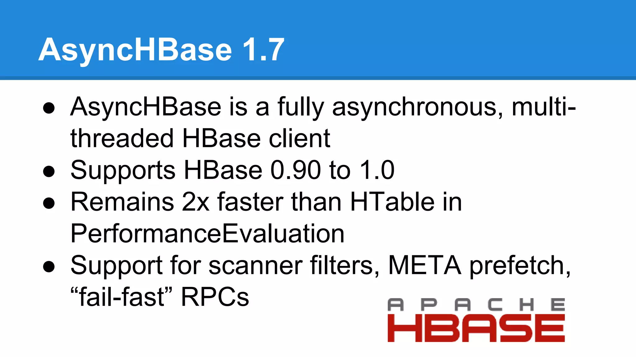 AsyncHBase 1.7
● AsyncHBase is a fully asynchronous, multi-
threaded HBase client
● Supports HBase 0.90 to 1.0
● Remains 2x faster than HTable in
PerformanceEvaluation
● Support for scanner filters, META prefetch,
“fail-fast” RPCs
 