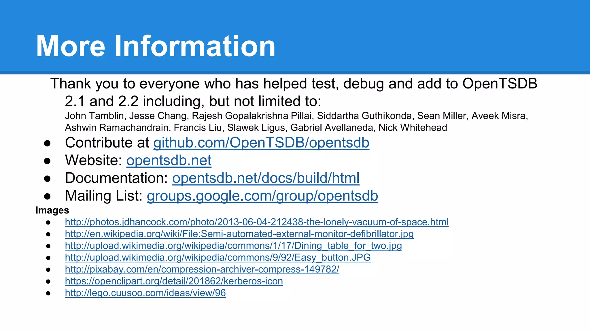 More Information
Thank you to everyone who has helped test, debug and add to OpenTSDB
2.1 and 2.2 including, but not limited to:
John Tamblin, Jesse Chang, Rajesh Gopalakrishna Pillai, Siddartha Guthikonda, Sean Miller, Aveek Misra,
Ashwin Ramachandrain, Francis Liu, Slawek Ligus, Gabriel Avellaneda, Nick Whitehead
● Contribute at github.com/OpenTSDB/opentsdb
● Website: opentsdb.net
● Documentation: opentsdb.net/docs/build/html
● Mailing List: groups.google.com/group/opentsdb
Images
● http://photos.jdhancock.com/photo/2013-06-04-212438-the-lonely-vacuum-of-space.html
● http://en.wikipedia.org/wiki/File:Semi-automated-external-monitor-defibrillator.jpg
● http://upload.wikimedia.org/wikipedia/commons/1/17/Dining_table_for_two.jpg
● http://upload.wikimedia.org/wikipedia/commons/9/92/Easy_button.JPG
● http://pixabay.com/en/compression-archiver-compress-149782/
● https://openclipart.org/detail/201862/kerberos-icon
● http://lego.cuusoo.com/ideas/view/96
 