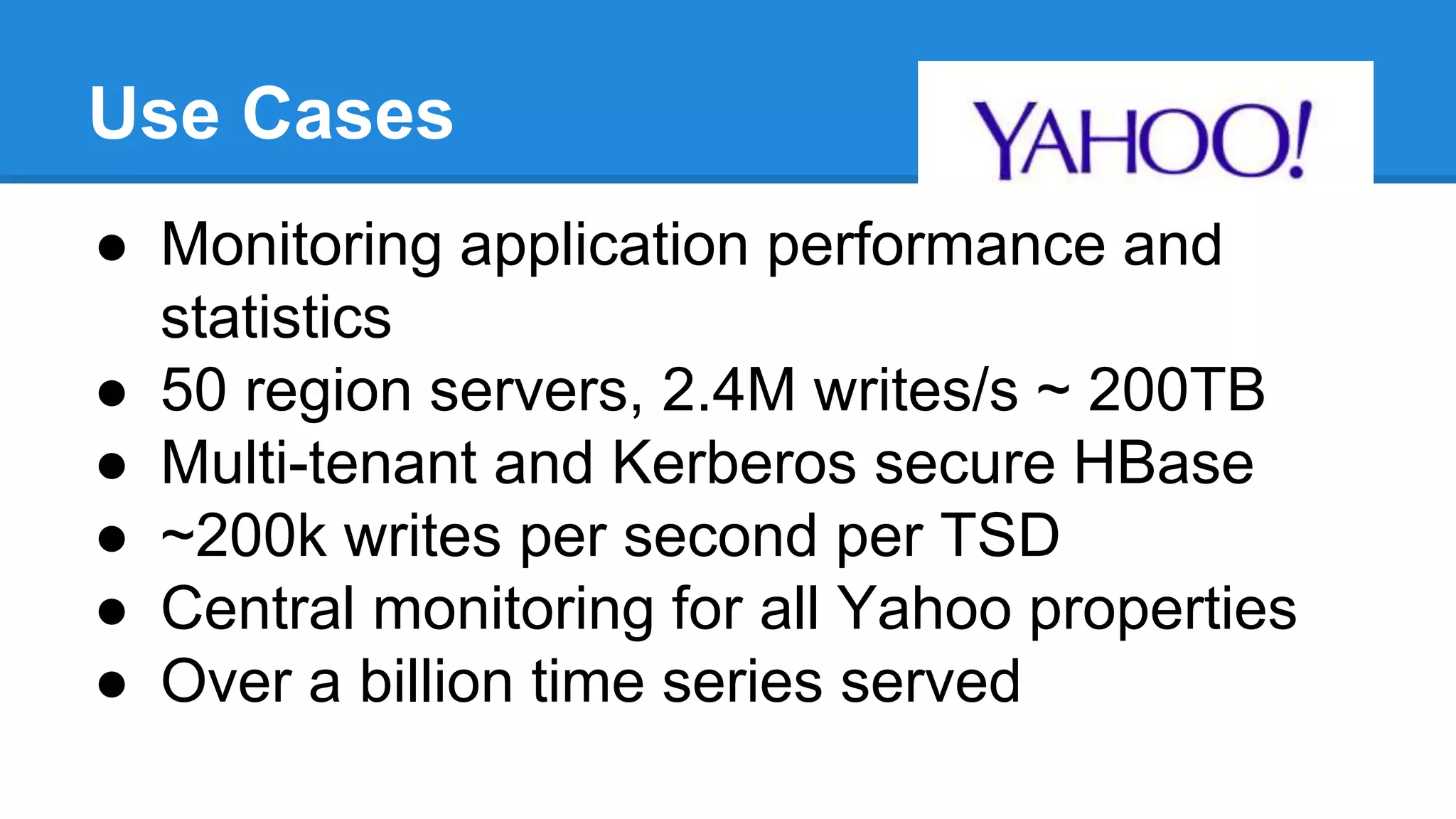Use Cases
● Monitoring application performance and
statistics
● 50 region servers, 2.4M writes/s ~ 200TB
● Multi-tenant and Kerberos secure HBase
● ~200k writes per second per TSD
● Central monitoring for all Yahoo properties
● Over a billion time series served
 