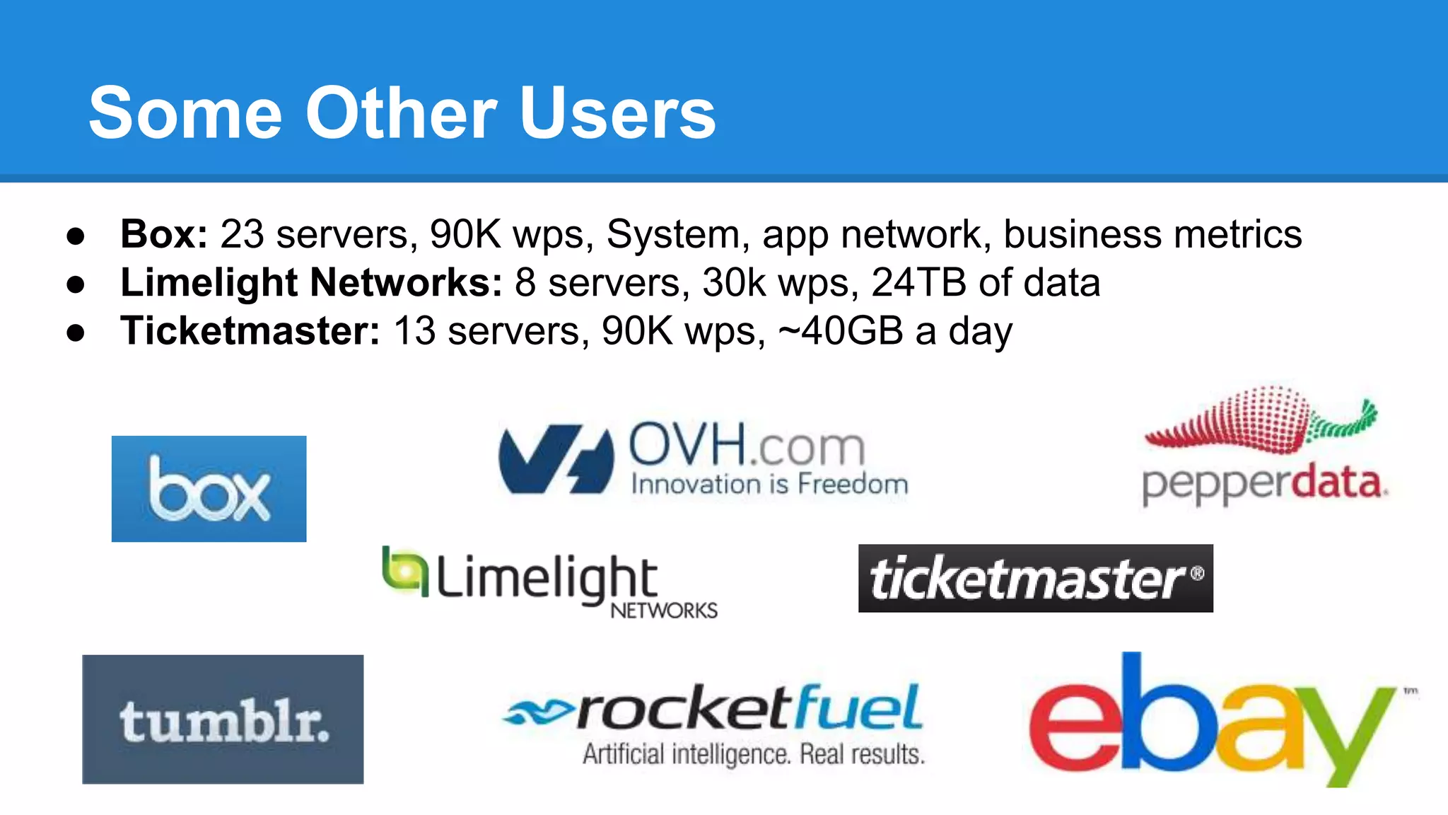 Some Other Users
● Box: 23 servers, 90K wps, System, app network, business metrics
● Limelight Networks: 8 servers, 30k wps, 24TB of data
● Ticketmaster: 13 servers, 90K wps, ~40GB a day
 