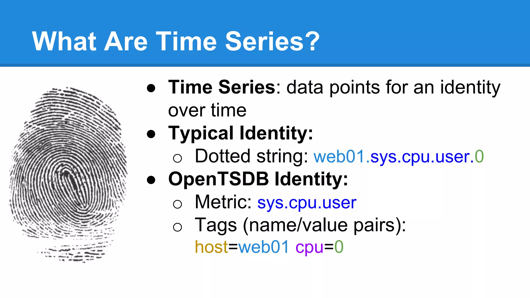 What Are Time Series?
● Time Series: data points for an identity
over time
● Typical Identity:
o Dotted string: web01.sys.cpu.user.0
● OpenTSDB Identity:
o Metric: sys.cpu.user
o Tags (name/value pairs):
host=web01 cpu=0
 