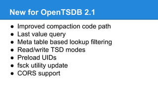 New for OpenTSDB 2.1
● Improved compaction code path
● Last value query
● Meta table based lookup filtering
● Read/write TSD modes
● Preload UIDs
● fsck utility update
● CORS support
 