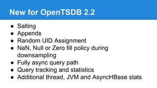 New for OpenTSDB 2.2
● Salting
● Appends
● Random UID Assignment
● NaN, Null or Zero fill policy during
downsampling
● Fully async query path
● Query tracking and statistics
● Additional thread, JVM and AsyncHBase stats
 