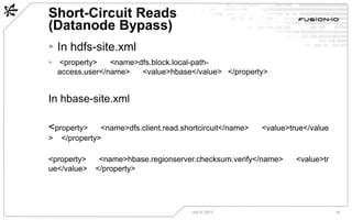 Short-Circuit Reads
(Datanode Bypass)
July 8, 2013 18
▸ In hdfs-site.xml
▸ <property>  <name>dfs.block.local-path-
access.user</name>  <value>hbase</value>  </property>
In hbase-site.xml
<property>  <name>dfs.client.read.shortcircuit</name>  <value>true</value
>  </property>
<property>  <name>hbase.regionserver.checksum.verify</name>  <value>tr
ue</value>  </property>
 
