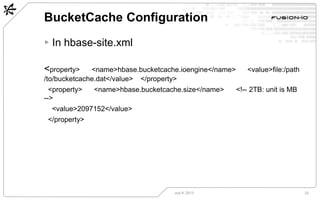 BucketCache Configuration
July 8, 2013 23
▸ In hbase-site.xml
<property>  <name>hbase.bucketcache.ioengine</name>  <value>file:/path
/to/bucketcache.dat</value>  </property>
<property>  <name>hbase.bucketcache.size</name>  <!-- 2TB: unit is MB
-->
<value>2097152</value>
</property>
 