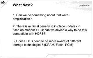 What Next?
July 8, 2013 28
1. Can we do something about that write
amplification?
2. There is minimal penalty to in-place updates in
flash on modern FTLs; can we devise a way to do this
compatible with HDFS?
3. Does HDFS need to be more aware of different
storage technologies? (DRAM, Flash, PCM)
 