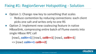 ©2014 Cloudera, Inc. All rights reserved.
©2014 Cloudera, Inc. All rights reserved.
Fixing #1: RegionServer Hotspotting - Solution
● Option 1: Change row key to something that scales
○ Reduce contention by reducing connections: each client
picks one salt and writes only to one RS
● Option 2: Implement new coalescing feature in native
HBaseSink, compressing entire batch of Flume events into
single HBase RPC call
[row1, colA+=1] [row1, colB+=1] [row1, colB+=1]
=> [row1 colA+=1 colB+=2]
 