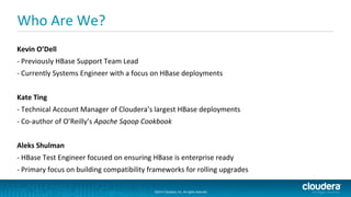©2014 Cloudera, Inc. All rights reserved.
©2014 Cloudera, Inc. All rights reserved.
Who Are We?
Kevin O’Dell
- Previously HBase Support Team Lead
- Currently Systems Engineer with a focus on HBase deployments
Kate Ting
- Technical Account Manager of Cloudera’s largest HBase deployments
- Co-author of O’Reilly’s Apache Sqoop Cookbook
Aleks Shulman
- HBase Test Engineer focused on ensuring HBase is enterprise ready
- Primary focus on building compatibility frameworks for rolling upgrades
 