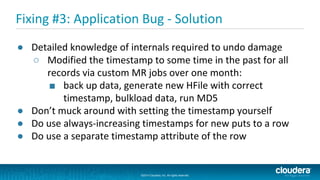 ©2014 Cloudera, Inc. All rights reserved.
©2014 Cloudera, Inc. All rights reserved.
Fixing #3: Application Bug - Solution
● Detailed knowledge of internals required to undo damage
○ Modified the timestamp to some time in the past for all
records via custom MR jobs over one month:
■ back up data, generate new HFile with correct
timestamp, bulkload data, run MD5
● Don’t muck around with setting the timestamp yourself
● Do use always-increasing timestamps for new puts to a row
● Do use a separate timestamp attribute of the row
 