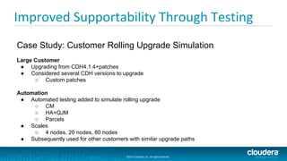 ©2014 Cloudera, Inc. All rights reserved.
©2014 Cloudera, Inc. All rights reserved.
Improved Supportability Through Testing
Case Study: Customer Rolling Upgrade Simulation
Large Customer
● Upgrading from CDH4.1.4+patches
● Considered several CDH versions to upgrade
○ Custom patches
Automation
● Automated testing added to simulate rolling upgrade
○ CM
○ HA+QJM
○ Parcels
● Scales
○ 4 nodes, 20 nodes, 80 nodes
● Subsequently used for other customers with similar upgrade paths
 